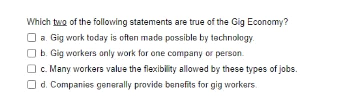 Which two of the following statements are true of the Gig Economy?
a. Gig work today is often made possible by technology.
b. Gig workers only work for one company or person.
c. Many workers value the flexibility allowed by these types of jobs.
d. Companies generally provide benefits for gig workers.