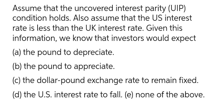 Assume that the uncovered interest parity (UIP)
condition holds. Also assume that the US interest
rate is less than the UK interest rate. Given this
information, we know that investors would expect
(a) the pound to depreciate.
(b) the pound to appreciate.
(c) the dollar-pound exchange rate to remain fixed.
(d) the U.S. interest rate to fall. (e) none of the above.
