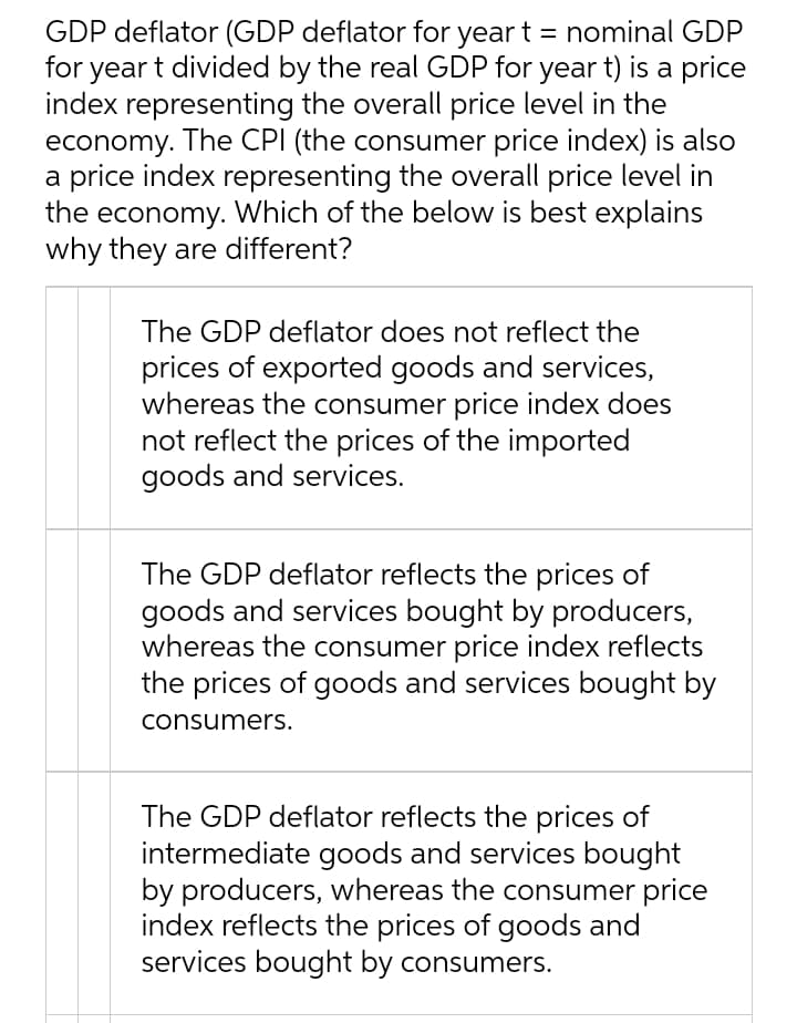 GDP deflator (GDP deflator for year t = nominal GDP
for year t divided by the real GDP for year t) is a price
index representing the overall price level in the
economy. The CPI (the consumer price index) is also
a price index representing the overall price level in
the economy. Which of the below is best explains
why they are different?
The GDP deflator does not reflect the
prices of exported goods and services,
whereas the consumer price index does
not reflect the prices of the imported
goods and services.
The GDP deflator reflects the prices of
goods and services bought by producers,
whereas the consumer price index reflects
the prices of goods and services bought by
consumers.
The GDP deflator reflects the prices of
intermediate goods and services bought
by producers, whereas the consumer price
index reflects the prices of goods and
services bought by consumers.
