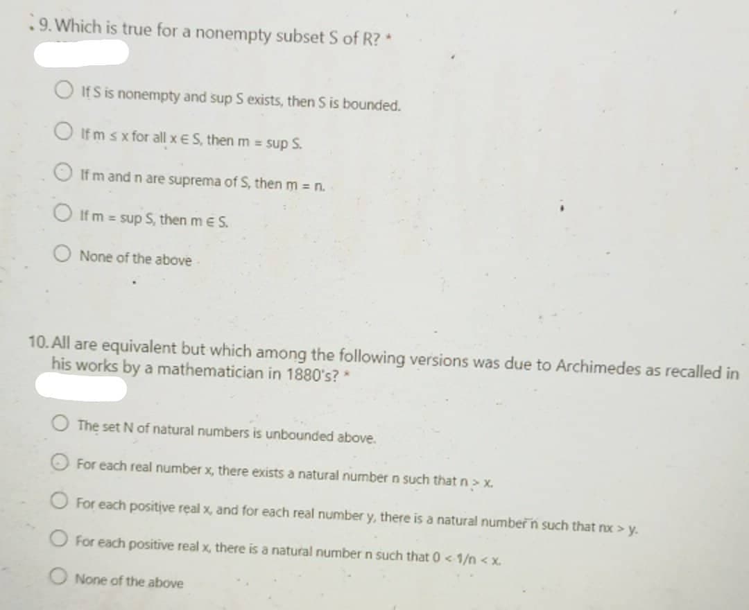 .9. Which is true for a nonempty subset S of R? *
O If S is nonempty and sup S exists, then S is bounded.
O If m sx for all x ES, then m sup S.
If m and n are suprema of S, then m n.
O If m = sup S, then me S.
O None of the above
10. All are equivalent but which among the following versions was due to Archimedes as recalled in
his works by a mathematician in 1880's? *
The set N of natural numbers is unbounded above.
O For each real number x, there exists a natural numbern such that n> x.
O For each positive real x, and for each real number y, there is a natural numbern such that nx > y.
O For each positive real x, there is a natural number n such that 0 < 1/n < x.
O None of the above
