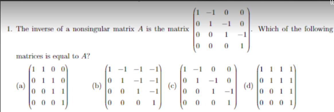 -1
1
-1
1. The inverse of a nonsingular matrix A is the matrix
Which of the following
1
1
matrices is equal to A?
(1 1 0 0)
-1
0 1
(a)
0 0 1 1
1 0
1
-1
-1
1
-1
1
(b)
(c)
(d)
1
-1
1
-1
0 0 1
0 0 0 1
0 0
1
1
0 0 0 1
