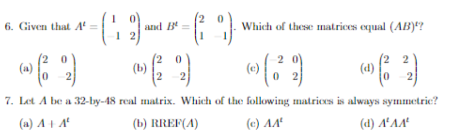 6. Given that A' =
and B'
Which of these matrices equal (AB)?
1 2
(2
(a)
(b)
2
2 0
(c)
(2 2
(d)
7. Let A be a 32-by-48 real matrix. Which of the following matrices is always symmetric?
(a) AI A
(b) RREF(A)
(c) AA
(d) AªAA'
