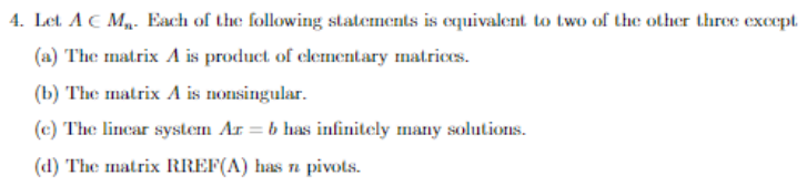 4. Let AC M. Each of the following statements is equivalent to two of the other three except.
(a) The matrix A is product of clementary matrices.
(b) The matrix A is nonsingular.
(c) The lincar system Ar = b has infinitely many solutions.
(d) The matrix RREF(A) has n pivots.
