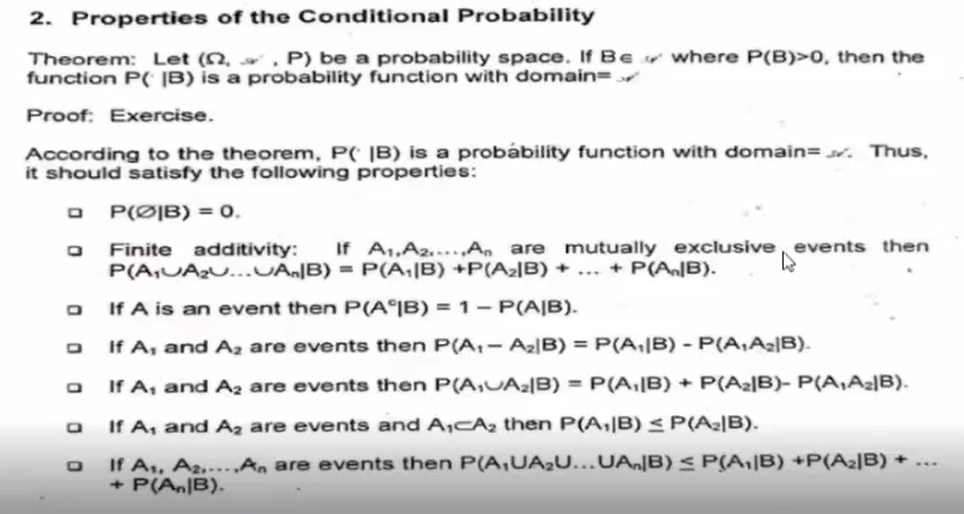 2. Properties of the Conditional Probability
Theorem: Let (n, . P) be a probability space. If Ber where P(B)>0, then the
function PC |B) is a probability function with domain=
Proof: Exercise.
According to the theorem, P( |B) is a probábility function with domain=st. Thus,
it should satisfy the following properties:
P(Ø|B) = 0.
If A1,A2....An are mutually exclusive, events then
Finite additivity:
P(A,UAU...UAJB) = P(A;|B) +P(Az]B) + ... + P(AB).
If A is an event then P(A°]B) = 1- P(A|B).
If A, and Az are events then P(A,- Az|B) = P(A,|B) - P(A,A2|B).
If A, and Az are events then P(A,UAz|B) = P(A,|B) + P(A2|B)- P(A,A2B).
If A, and Az are events and A,CAz then P(A,|B) <P(A2|B).
If A,, A2,....An are events then P(A,UA;U...UA,]B) < P(A,|B) +P(A2]B) +
+ P(A|B).
...
O O o 0
