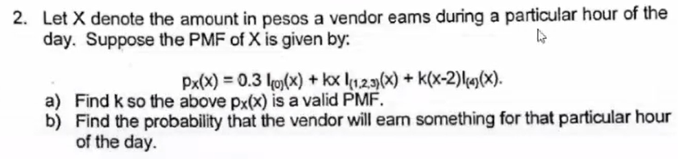 2. Let X denote the amount in pesos a vendor eams during a particular hour of the
day. Suppose the PMF of X is given by:.
Px(x) = 0.3 ko)(x) + kx l123)(x) + k(x-2)lm(x).
a) Find k so the above px(x) is a valid PMF.
b) Find the probability that the vendor will earn something for that particular hour
of the day.
