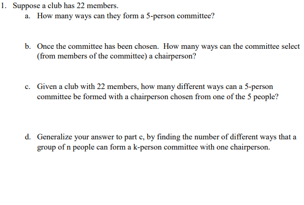 1. Suppose a club has 22 members.
a. How many ways can they form a 5-person committee?
b. Once the committee has been chosen. How many ways can the committee select
(from members of the committee) a chairperson?
c. Given a club with 22 members, how many different ways can a 5-person
committee be formed with a chairperson chosen from one of the 5 people?
d. Generalize your answer to part e, by finding the number of different ways that a
group of n people can form a k-person committee with one chairperson.
