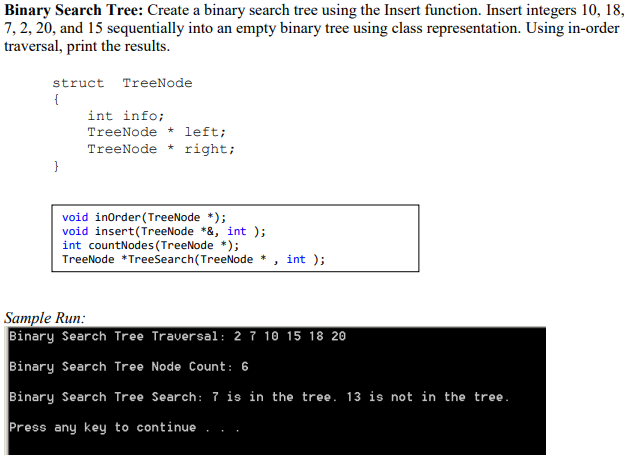 Binary Search Tree: Create a binary search tree using the Insert function. Insert integers 10, 18,
7, 2, 20, and 15 sequentially into an empty binary tree using class representation. Using in-order
traversal, print the results.
struct TreeNode
{
int info;
TreeNode * left;
TreeNode * right;
}
void inOrder (TreeNode *);
void insert(TreeNode *&, int );
int countNodes (TreeNode *);
TreeNode *Treesearch(TreeNode * , int );
Sample Run:
Binary Search Tree Traversal: 2 7 10 15 18 20
Binary Search Tree Node Count: 6
Binary Search Tree Search: 7is in the tree. 13 is not in the tree.
Press any key to continue .

