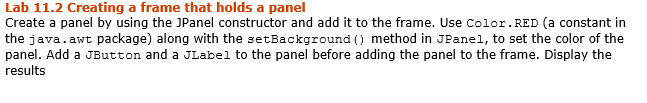 Lab 11.2 Creating a frame that holds a panel
Create a panel by using the JPanel constructor and add it to the frame. Use Color.RED (a constant in
the java.awt package) along with the setBackground () method in JPanel, to set the color of the
panel. Add a JButton and a JLabel to the panel before adding the panel to the frame. Display the
results
