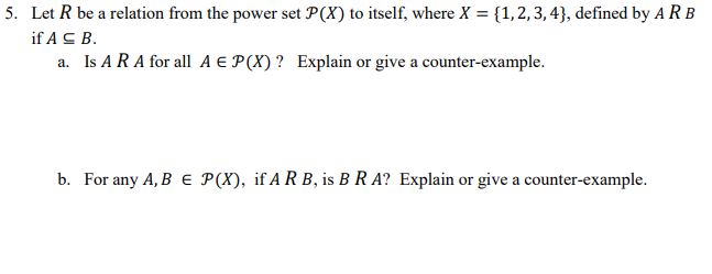 5. Let R be a relation from the power set P(X) to itself, where X = {1,2,3, 4}, defined by A R B
if A C B.
a. Is A RA for all A E P(X)? Explain or give a counter-example.
b. For any A, B e P(X), if A R B, is B R A? Explain or give a counter-example.
