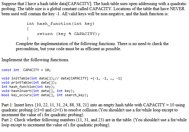 Suppose that I have a hash table data[CAPACITY]. The hash table uses open addressing with a quadratic
probing. The table size is a global constant called CAPACITY. Locations of the table that have NEVER
been used will contain the key -1. All valid keys will be non-negative, and the hash function is:
int hash_function (int key)
{
return (key & CAPACITY);
}
Complete the implementation of the following functions. There is no need to check the
precondition, but your code must be as efficient as possible.
Implement the following functions.
const int CAPACITY = 10;
void initTable(int data[]);// data[CAPACITY] ={-1, -1, -, -1}
void printTable(int data[]);
int hash_function(int key);
void hashInsert(int data[], int key);
bool key_occurs(int data[], int search_key);
Part 1: Insert keys {10, 22, 11, 31, 24, 88, 38, 21} into an empty hash table with CAPACITY = 10 using
quadratic probing (c1=0 and c2=1) to resolve collision (You shouldn't use a for/while loop except to
increment the value of i for quadratic probing).
Part 2: Check whether following numbers (11, 31, and 23) are in the table. (You shouldn't use a for/while
loop except to increment the value of i for quadratic probing).
