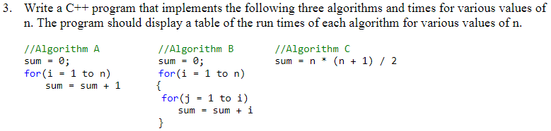 3. Write a C++ program that implements the following three algorithms and times for various values of
n. The program should display a table of the run times of each algorithm for various values of n.
//Algorithm C
sum = n * (n + 1) / 2
//Algorithm A
sum = 0;
for (i = 1 to n)
sum = sum + 1
//Algorithm B
sum =
0;
1 to n)
for (i
{
for (j = 1 to i)
sum = sum + 1
}

