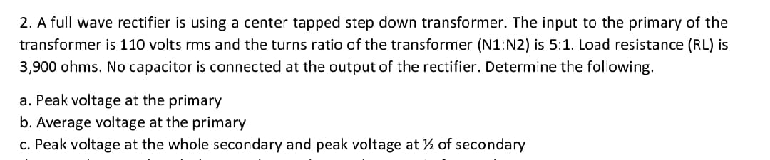 2. A full wave rectifier is using a center tapped step down transformer. The input to the primary of the
transformer is 110 volts rms and the turns ratio of the transformer (N1:N2) is 5:1. Load resistance (RL) is
3,900 ohms. No capacitor is connected at the output of the rectifier. Determine the following.
a. Peak voltage at the primary
b. Average voltage at the primary
c. Peak voltage at the whole secondary and peak voltage at ½ of secondary
