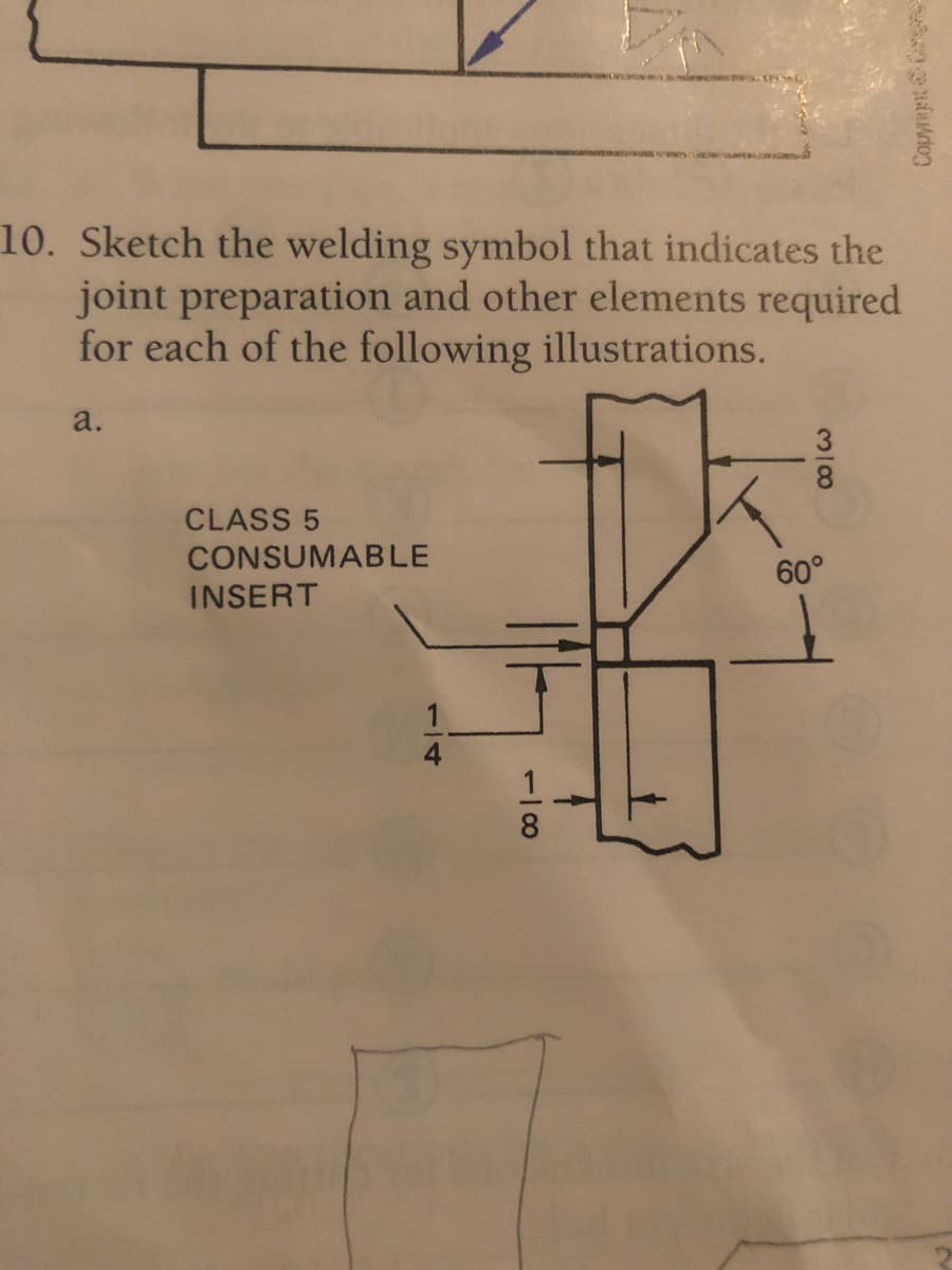 10. Sketch the welding symbol that indicates the
joint preparation and other elements required
for each of the following illustrations.
a.
CLASS 5
CONSUMABLE
INSERT
60°
Copyript & Carg
1/8
1/4
