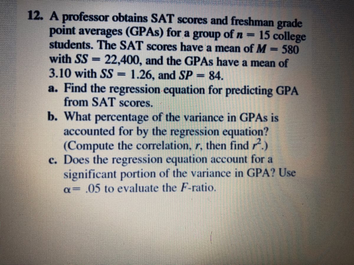 12. A professor obtains SAT scores and freshman grade
point averages (GPAS) for a group of n = 15 college
students. The SAT scores have a mean of M
with SS = 22,400, and the GPAS have a mean of
3.10 with SS = 1.26, and SP = 84.
a. Find the regression equation for predicting GPA
from SAT scores.
b. What percentage of the variance in GPAS is
accounted for by the regression equation?
(Compute the correlation, r, then find .)
c. Does the regression equation account for a
significant portion of the variance in GPA? Use
a= .05 to evaluate the F-ratio.
580
