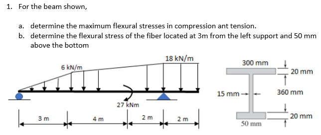 1. For the beam shown,
a. determine the maximum flexural stresses in compression ant tension.
b. determine the flexural stress of the fiber located at 3m from the left support and 50 mm
above the bottom
18 kN/m
300 mm
6 kN/m
20 mm
27 kNm
2 m
3m
4m
2 m
15 mm-
50 mm
360 mm
20 mm