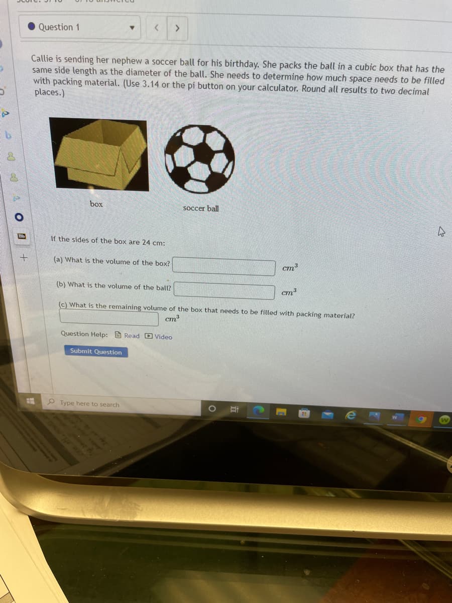 • Question 1
<>
Callie is sending her nephew a soccer ball for his birthday. She packs the ball in a cubic box that has the
same side length as the diameter of the ball. She needs to determine how much space needs to be filled
with packing material. (Use 3.14 or the pi button on your calculator. Round all results to two decimal
places.)
box
soccer ball
Bb
If the sides of the box are 24 cm:
(a) What is the volume of the box?
(b) What is the volume of the ball?
cm3
(c) What is the remaining volume of the box that needs to be filled with packing material?
cm3
Question Help: e Read D Video
Submit Question
P Type here to search
W
