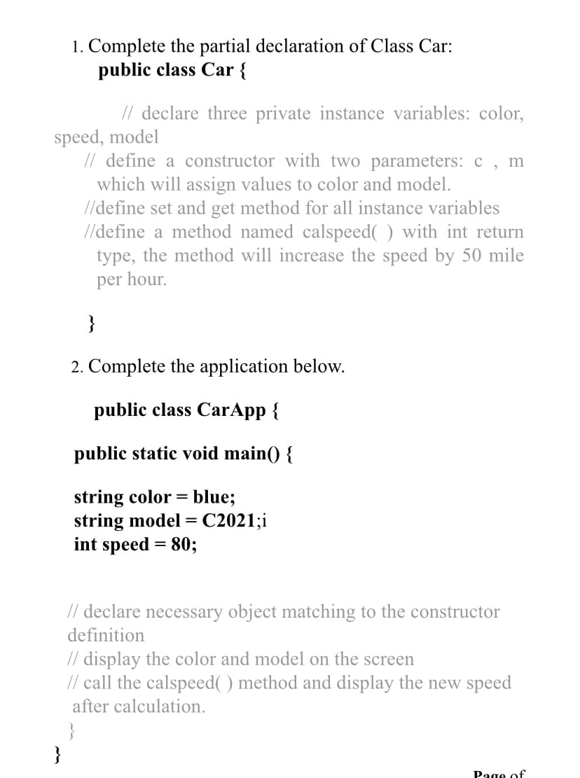 1. Complete the partial declaration of Class Car:
public class Car {
// declare three private instance variables: color,
speed, model
// define a constructor with two parameters: c
which will assign values to color and model.
//define set and get method for all instance variables
//define a method named calspeed( ) with int return
type, the method will increase the speed by 50 mile
per hour.
m
2. Complete the application below.
public class CarApp {
public static void main() {
string color = blue;
string model = C2021;i
int speed = 80;
// declare necessary object matching to the constructor
definition
// display the color and model on the screen
// call the calspeed( ) method and display the new speed
after calculation.
}
}
Page of
