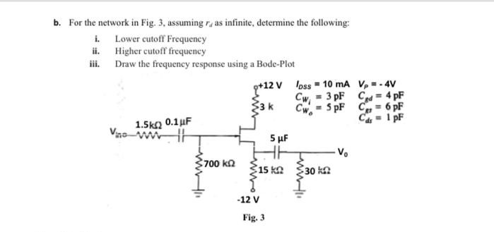 b. For the network in Fig. 3, assuming r, as infinite, determine the following:
i Lower cutoff Frequency
ii. Higher cutoff frequency
iii. Draw the frequency response using a Bode-Plot
g+12 V loss - 10 mA V, -- 4V
Cw, = 3 pF C= 4 pF
Cw- 5 pF Cg = 6 pF
C4 - I pF
3k
1.5ka 0.1uF
Vno
FFF
700 ka
Ž15 ka 30 k
-12 V
Fig. 3
