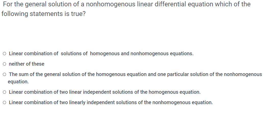 For the general solution of a nonhomogenous linear differential equation which of the
following statements is true?
O Linear combination of solutions of homogenous and nonhomogenous equations.
o neither of these
O The sum of the general solution of the homogenous equation and one particular solution of the nonhomogenous
equation.
O Linear combination of two linear independent solutions of the homogenous equation.
O Linear combination of two linearly independent solutions of the nonhomogenous equation.
