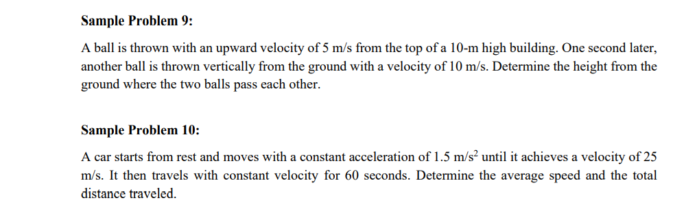 Sample Problem 9:
A ball is thrown with an upward velocity of 5 m/s from the top of a 10-m high building. One second later,
another ball is thrown vertically from the ground with a velocity of 10 m/s. Determine the height from the
ground where the two balls pass each other.
Sample Problem 10:
A car starts from rest and moves with a constant acceleration of 1.5 m/s? until it achieves a velocity of 25
m/s. It then travels with constant velocity for 60 seconds. Determine the average speed and the total
distance traveled.
