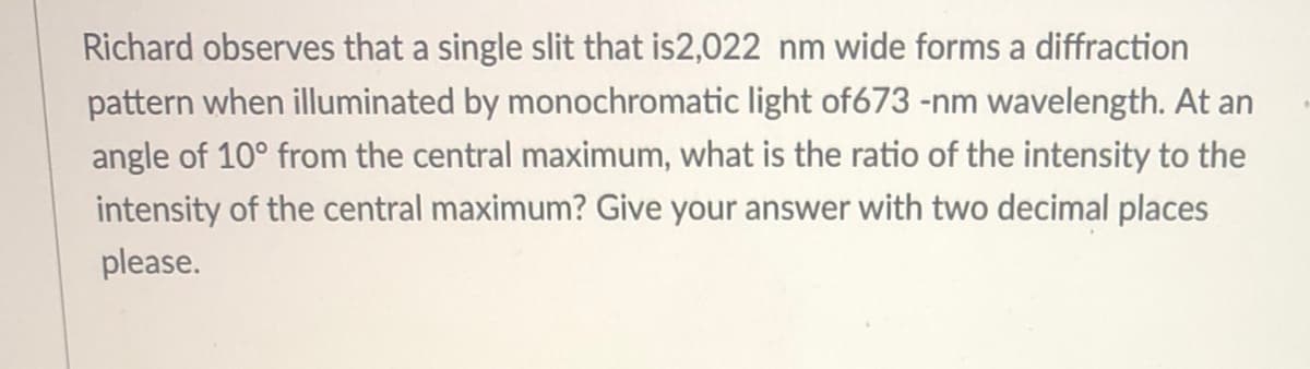 Richard observes that a single slit that is2,022 nm wide forms a diffraction
pattern when illuminated by monochromatic light of673 -nm wavelength. At an
angle of 10° from the central maximum, what is the ratio of the intensity to the
intensity of the central maximum? Give your answer with two decimal places
please.