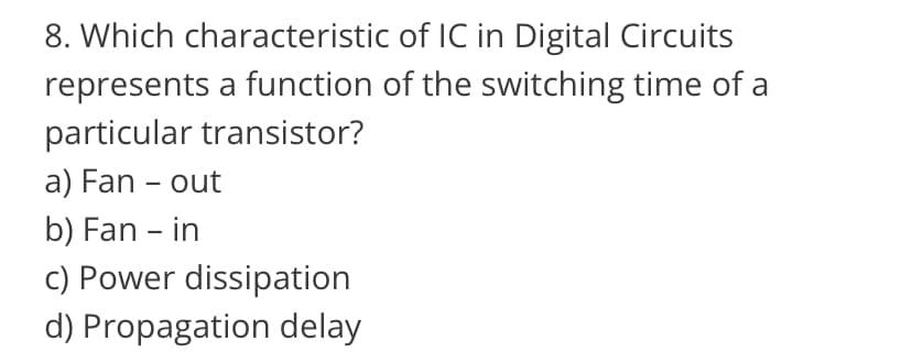 8. Which characteristic
of IC in Digital Circuits
represents a function of the switching time of a
particular transistor?
a) Fan - out
b) Fan - in
c) Power dissipation
d) Propagation delay