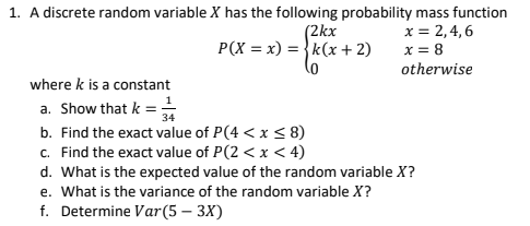 A discrete random variable X has the following probability mass function
x = 2,4, 6
x = 8
(2kx
P(X = x) = }k(x + 2)
otherwise
where k is a constant
a. Show that k =;
b. Find the exact value of P(4 < x < 8)
c. Find the exact value of P(2 < x < 4)
d. What is the expected value of the random variable X?
e. What is the variance of the random variable X?
34
f. Determine Var(5 – 3X)
