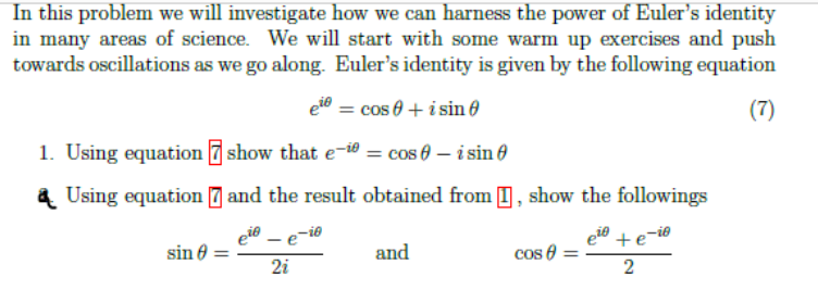 In this problem we will investigate how we can harness the power of Euler's identity
in many areas of science. We will start with some warm up exercises and push
towards oscillations as we go along. Euler's identity is given by the following equation
eto = cos e + i sin ở
(7)
1. Using equation 7 show that e-i0 = cos 6 – i sin 0
a Using equation 7 and the result obtained from I , show the followings
eie – e-i0
sin 0
and
cos 0 =
2i
2
