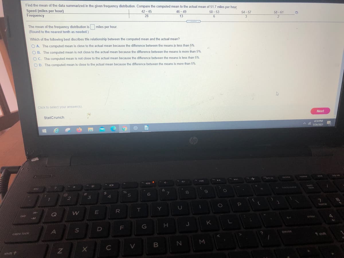 Find the mean of the data summarized in the given frequency distribution. Compare the computed mean to the actual mean of 51.7 miles per hour.
Speed (miles per hour)
Frequency
42 - 45
28
46 - 49
13
50 - 53
54 - 57
3
58 - 61
2
...
The mean of the frequency distribution is miles per hour.
(Round to the nearest tenth as needed.)
Which of the following best discribes the relationship between the computed mean and the actual mean?
O A. The computed mean is close to the actual mean because the difference between the means is less than 5%.
O B. The computed mean is not close to the actual mean because the difference between the means is more than 5%.
O C. The computed mean is not close to the actual mean because the difference between the means is less than 5%.
O D. The computed mean is close to the actual mean because the difference between the means is more than 5%.
Click to select your answer(s).
Next
StatCrunch
414 PM
A A 126/2021
end
wort sc
delete
144
4+
144
num
lock
backscace
esc
&
%24
4
6
%23
2
3
home
Y
tab
enter
K
F
A
pause
t shift
caps lock
V.
shift T
