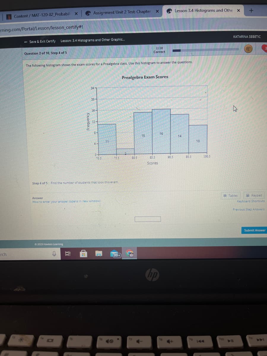 Content / MAT-120-82_Probabil x
rning.com/Portal/Lesson/lesson_certify#!
rch
- Save & Exit Certify Lesson: 3.4 Histograms and Other Graphic...
Question 2 of 10, Step 4 of 5
Assignment Unit 2 Test: Chapter X
wwwww
The following histogram shows the exam scores for a Prealgebra class. Use this histogram to answer the questions.
© 2023 Hawkes Learning
Si
24
MA
20-
16-
12
8-
4-
Answer
How to enter your answer (opens in new window)
04
70.5
Step 4 of 5: Find the number of students that took this exam.
11
75.5
(99+
49
2/20
Correct
Prealgebra Exam Scores
80.5
15
85.5
Scores
no
16
Lesson 3.4 Histograms and Othe X
90.5
14
95.5
10
100.5
ho
+
KATARINA SEBETIC
Tables
G
Keypad
Keyboard Shortcuts
Previous Step Answers
2
Submit Answer