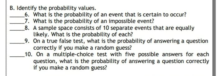 B. Identify the probability values.
_6. What is the probability of an event that is certain to occur?
_7. What is the probability of an impossible event?
_8. A sample space consists of 10 separate events that are equally
likely. What is the probability of each?
_9. On a true false test, what is the probability of answering a question
correctly if you make a random guess?
10. On a multiple-choice test with five possible answers for each
question, what is the probability of answering a question correctly
if you make a random guess?
