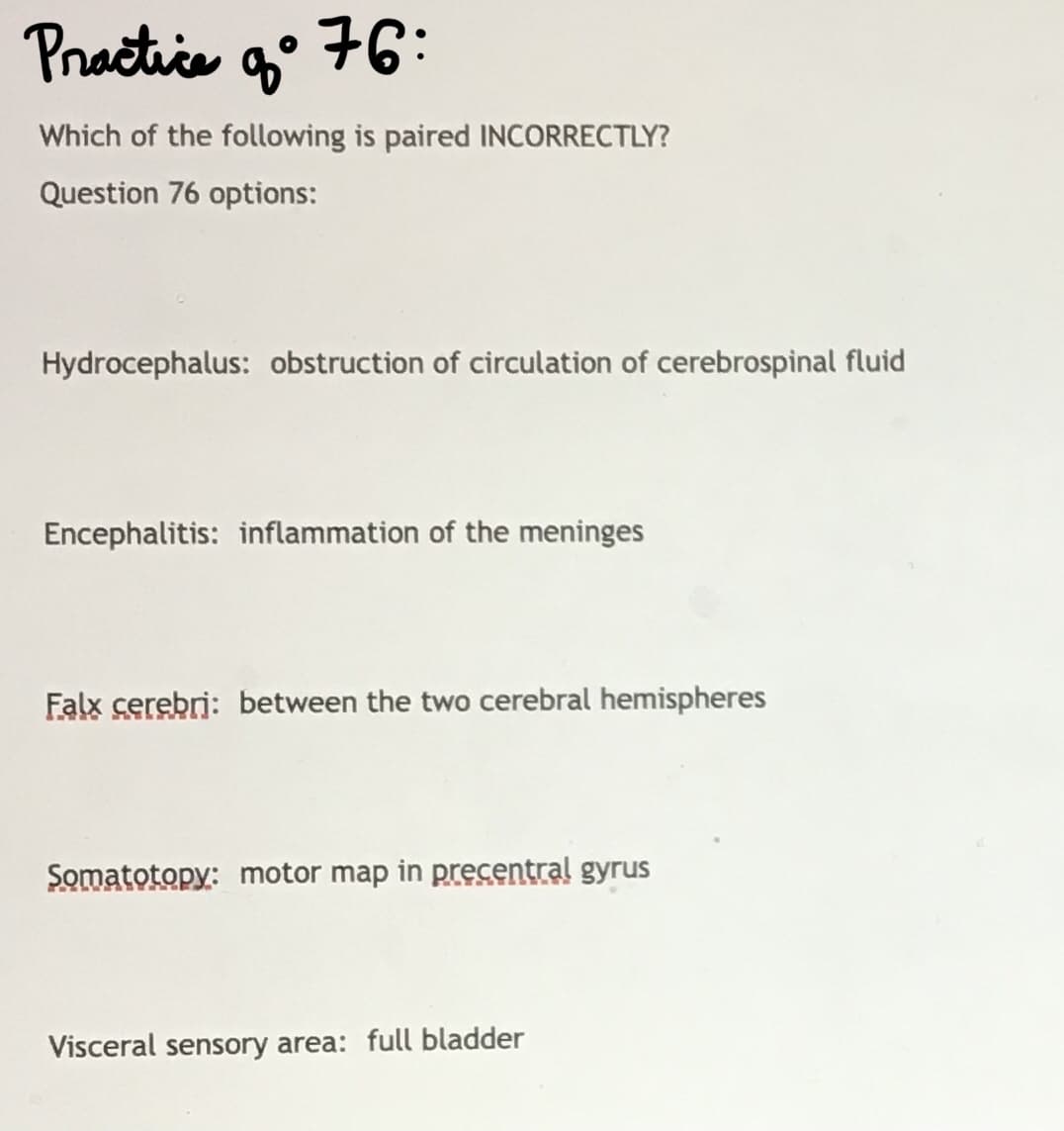 Practice
g° 76:
Which of the following is paired INCORRECTLY?
Question 76 options:
Hydrocephalus: obstruction of circulation of cerebrospinal fluid
Encephalitis: inflammation of the meninges
Falx cerebri: between the two cerebral hemispheres
Somatotopy: motor map in precentral gyrus
Visceral sensory area: full bladder
