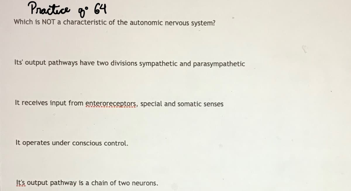 Pnačtice g° 64
Which is NOTa characteristic of the autonomic nervous system?
Its' output pathways have two divisions sympathetic and parasympathetic
It receives input from enteroreceptors, special and somatic senses
It operates under conscious control.
It's output pathway is a chain of two neurons.
