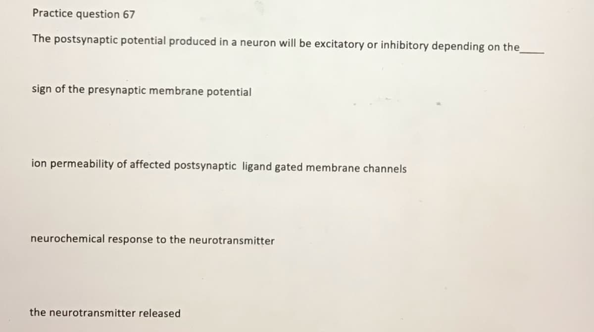 Practice question 67
The postsynaptic potential produced in a neuron will be excitatory or inhibitory depending on the
sign of the presynaptic membrane potential
ion permeability of affected postsynaptic ligand gated membrane channels
neurochemical response to the neurotransmitter
the neurotransmitter released
