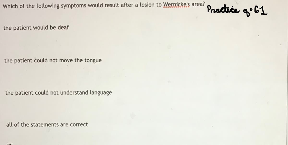 Which of the following symptoms would result after a lesion to Wernicke's area?
Practice go61
the patient would be deaf
the patient could not move the tongue
the patient could not understand language
all of the statements are correct
