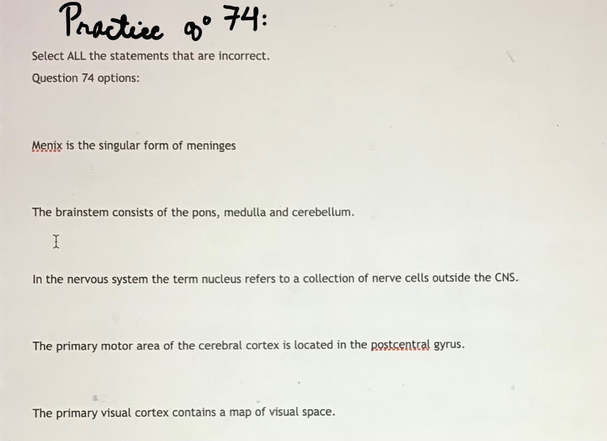 Practice o°
구4:
Select ALL the statements that are incorrect.
Question 74 options:
Menix is the singular form of meninges
The brainstem consists of the pons, medulla and cerebellum.
In the nervous system the term nucleus refers to a collection of nerve cells outside the CNS.
The primary motor area of the cerebral cortex is located in the postcęntral gyrus.
The primary visual cortex contains a map of visual space.
