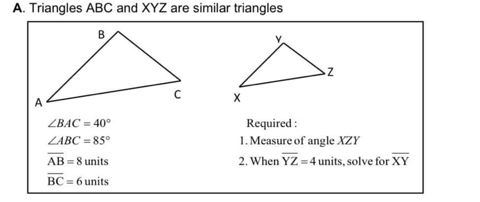 A. Triangles ABC and XYZ are similar triangles
C
A
Required :
1. Measure of angle XZY
ZBAC = 40°
ZABC = 85°
AB = 8 units
2. When YZ =4 units, solve for XY
BC = 6 units
