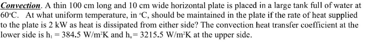 Convection. A thin 100 cm long and 10 cm wide horizontal plate is placed in a large tank full of water at
60°C. At what uniform temperature, in °C, should be maintained in the plate if the rate of heat supplied
to the plate is 2 kW as heat is dissipated from either side? The convection heat transfer coefficient at the
lower side is h, = 384.5 W/m²K and h,= 3215.5 W/m²K at the upper side.
