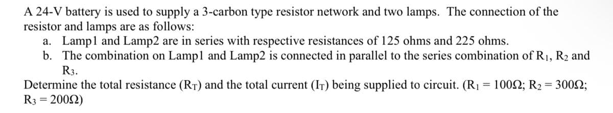 A 24-V battery is used to supply a 3-carbon type resistor network and two lamps. The connection of the
resistor and lamps are as follows:
a. Lampl and Lamp2 are in series with respective resistances of 125 ohms and 225 ohms.
b. The combination on Lampl and Lamp2 is connected in parallel to the series combination of R1, R2 and
R3.
Determine the total resistance (RT) and the total current (IT) being supplied to circuit. (R1 = 1002; R2 = 3002;
R3 = 2002)

