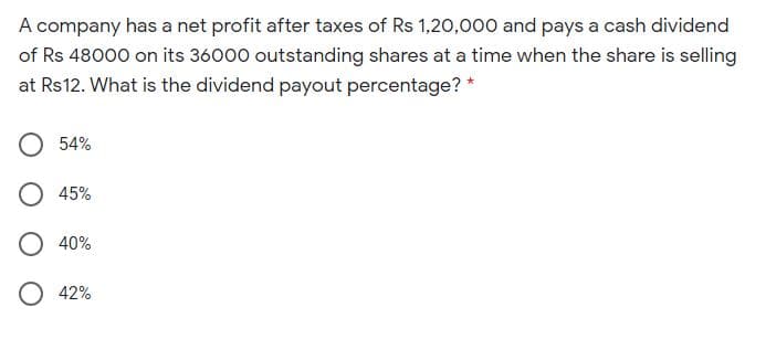 A company has a net profit after taxes of Rs 1,20,000 and pays a cash dividend
of Rs 48000 on its 36000 outstanding shares at a time when the share is selling
at Rs12. What is the dividend payout percentage? *
54%
45%
O 40%
O 42%
