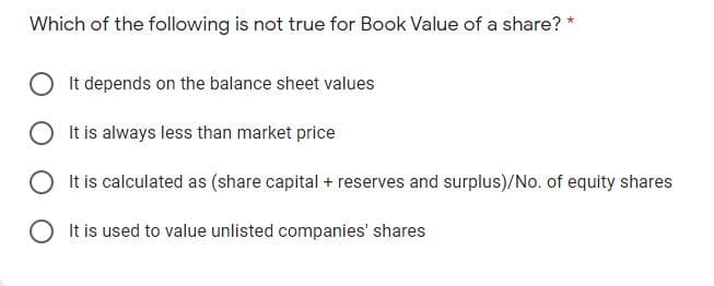 Which of the following is not true for Book Value of a share?
It depends on the balance sheet values
It is always less than market price
It is calculated as (share capital + reserves and surplus)/No. of equity shares
It is used to value unlisted companies' shares
