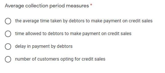 Average collection period measures
the average time taken by debtors to make payment on credit sales
time allowed to debtors to make payment on credit sales
delay in payment by debtors
number of customers opting for credit sales
