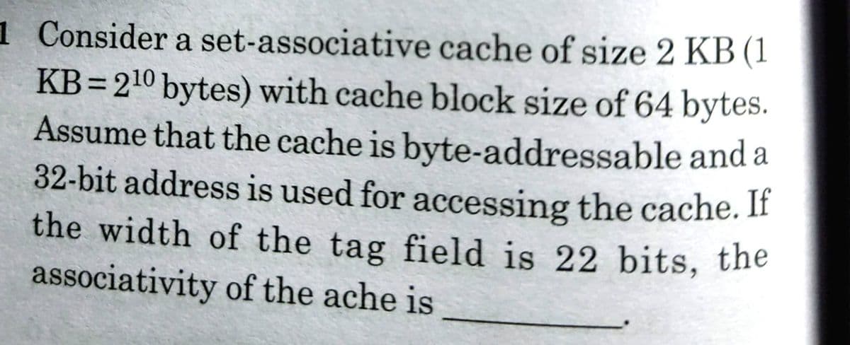 the width of the tag field is 22 bits, the
1 Consider a set-associative cache of size 2 KB (1
KB=210 bytes) with cache block size of 64 bytes.
Assume that the cache is byte-addressable and a
32-bit address is used for accessing the cache. If
the width of the tag field is 22 bits, the
associativity of the ache is
