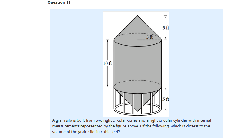 Question 11
5 ft
5 ft
10 ft
5 ft
A grain silo is built from two right circular cones and a right circular cylinder with internal
measurements represented by the figure above. Of the following, which is closest to the
volume of the grain silo, in cubic feet?
