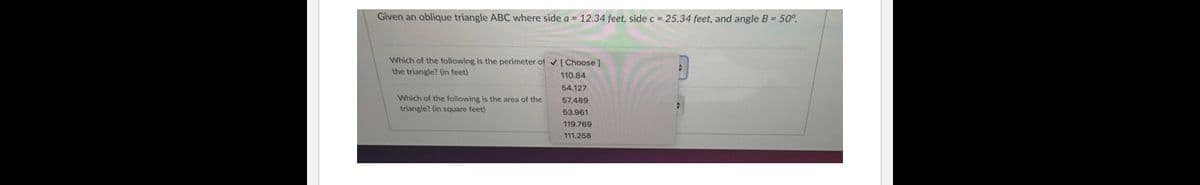 Given an oblique triangle ABC where side a = 12.34 feet, side c = 25.34 feet, and angle B = 50°.
Which of the following is the perimeter of v [Choose )
the triangle? (in feet)
110.84
54.127
Which of the following is the area of the
triangle? (in square feet)
57.489
53.961
119.769
111.258
