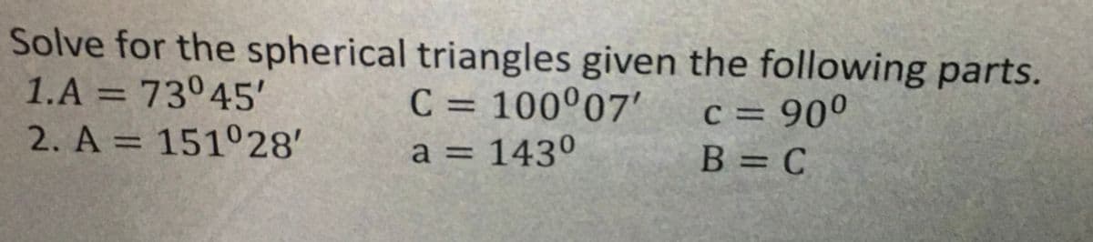 Solve for the spherical triangles given the following parts.
1.A = 73°45
2. A = 151°28'
C = 100°07'
%3D
c = 90°
%3D
%3D
a = 143º
%3D
B = C
