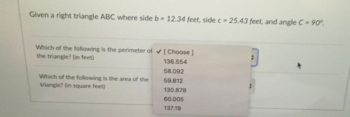 Given a right triangle ABC where side b = 12.34 feet, side c 25.43 feet, and angle C= 90°.
%3D
Which of the following is the perimeter of [Choose ]
the triangle? (in feet)
136.554
58.092
Which of the following is the area of the
59.812
triangle? (in square feet)
130.878
60.005
137.19

