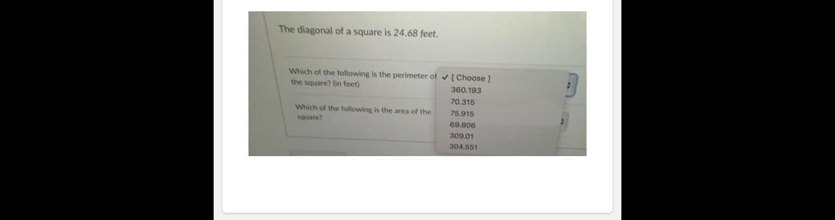 The diagonal of a square is 24.68 feet.
Which of the following is the perimeter of v [Choose]
the square? (in feet)
360.193
70.315
Which of the following is the area of the
75.915
square?
69.806
309.01
304.551
