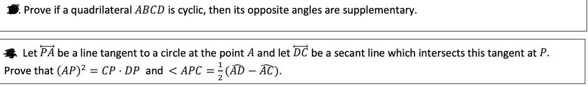 Prove if a quadrilateral ABCD is cyclic, then its opposite angles are supplementary.
* Let PA be a line tangent to a circle at the point A and let DC be a secant line which intersects this tangent at P.
Prove that (AP)? = CP · DP and < APC = ÷(AD – AC).
2
