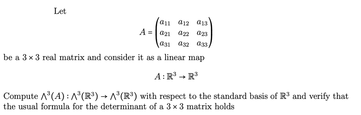 Let
a11 a12 a13
a21 a22 a23
a31 a32 a33
be a 3 x 3 real matrix and consider it as a linear map
A: R³ R³
Compute A³(A): ^³(R³) → ^³(R³) with respect to the standard basis of R³ and verify that
the usual formula for the determinant of a 3 × 3 matrix holds
A =